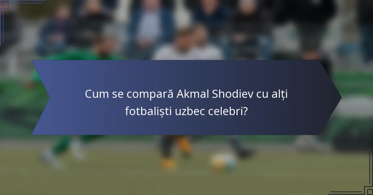 Cum se compară Akmal Shodiev cu alți fotbaliști uzbec celebri?