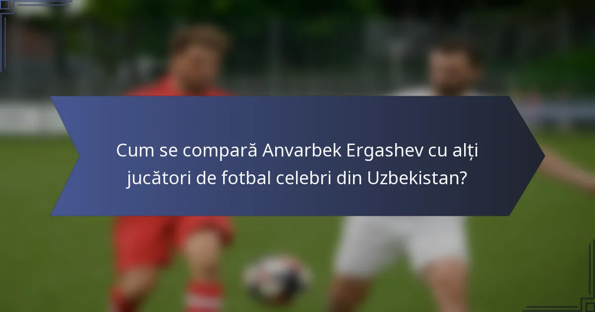 Cum se compară Anvarbek Ergashev cu alți jucători de fotbal celebri din Uzbekistan?