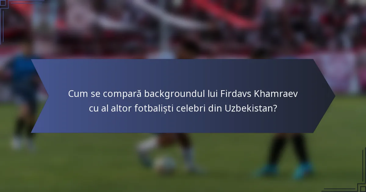 Cum se compară backgroundul lui Firdavs Khamraev cu al altor fotbaliști celebri din Uzbekistan?